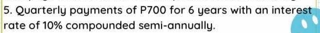 Quarterly payments of P700 for 6 years with an interest 
rate of 10% compounded semi-annually.