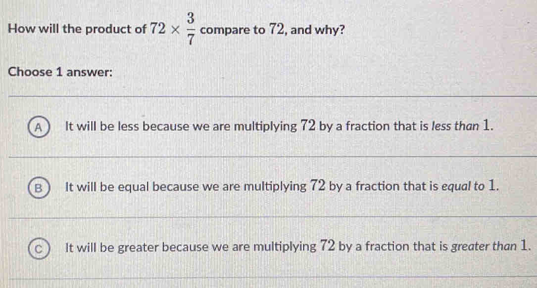 How will the product of 72*  3/7  compare to 72, and why?
Choose 1 answer:
It will be less because we are multiplying 72 by a fraction that is less than 1.
It will be equal because we are multiplying 72 by a fraction that is equal to 1.
It will be greater because we are multiplying 72 by a fraction that is greater than 1.