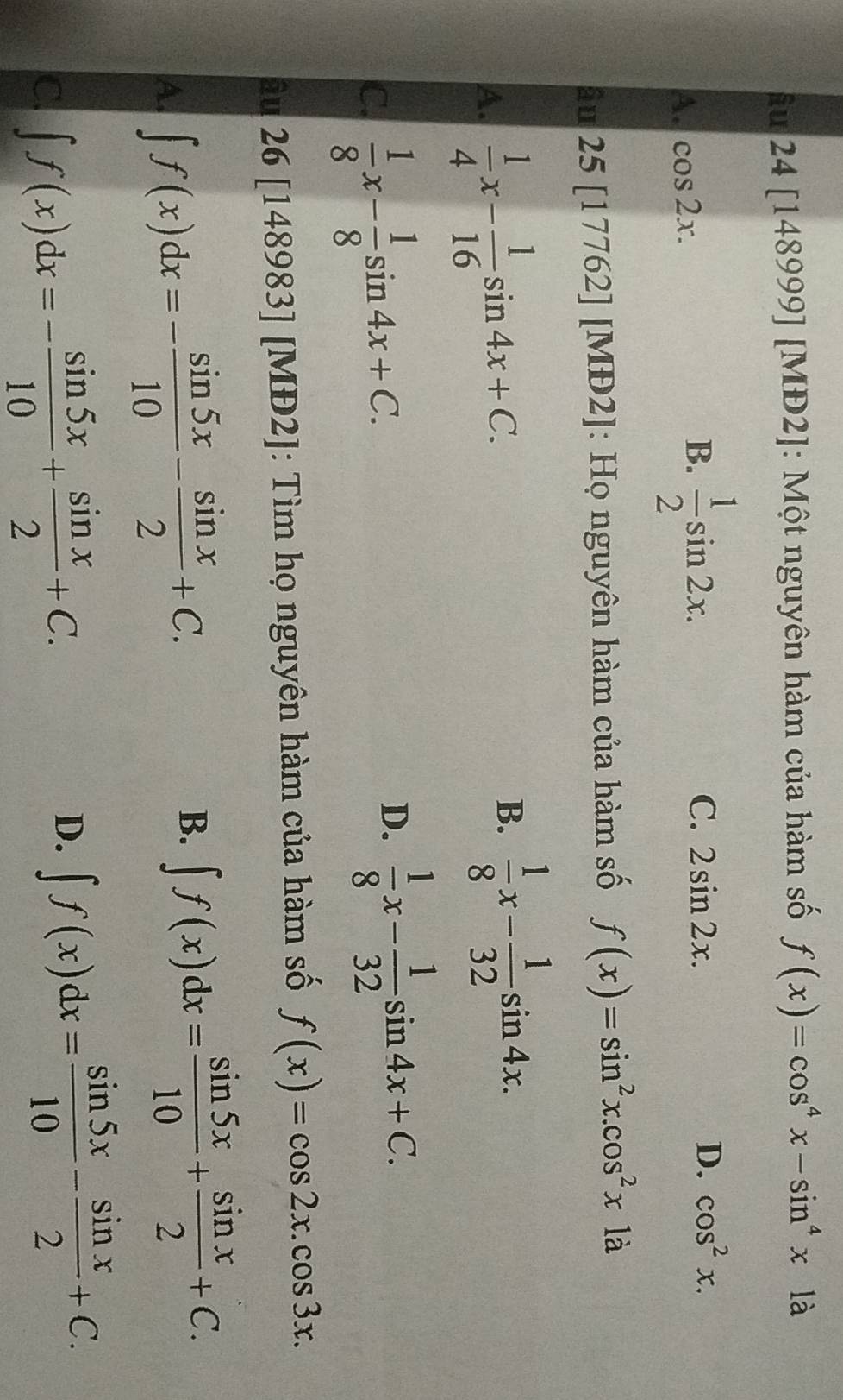 iu 24[14 48999] [MĐ2]: Một nguyên hàm của hàm số f(x)=cos^4x-sin^4x1dot a
A. cos 2x.
B.  1/2 sin 2x.
C. 2sin 2x. D. cos^2x. 
âu 25[17 762] [MĐ2]: Họ nguyên hàm của hàm số f(x)=sin^2x.cos^2x1a
A.  1/4 x- 1/16 sin 4x+C.
B.  1/8 x- 1/32 sin 4x.
C.  1/8 x- 1/8 sin 4x+C.
D.  1/8 x- 1/32 sin 4x+C. 
âu 26 [148983] [MĐ2]: Tìm họ nguyên hàm của hàm số f(x)=cos 2x.cos 3x.
A. ∈t f(x)dx=- sin 5x/10 - sin x/2 +C.
B. ∈t f(x)dx= sin 5x/10 + sin x/2 +C.
C. ∈t f(x)dx=- sin 5x/10 + sin x/2 +C.
D. ∈t f(x)dx= sin 5x/10 - sin x/2 +C.