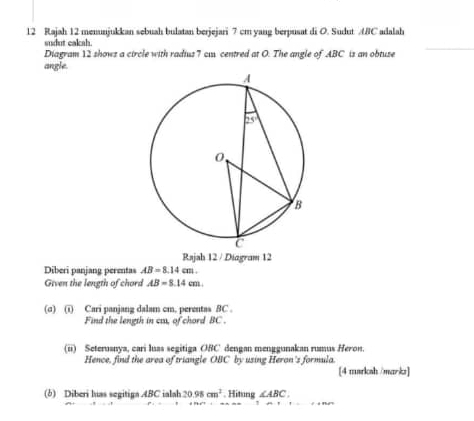 Rajah 12 menunjukkan sebuah bulatan berjejari 7 cm yang berpusat di O. Sudut ABC adalah
sudut cakah
Diagram 12 shows a circle with radius 7 cu centred at O. The angle of ABC is an obtuse
angle.
Rajah 12 / Diagram 12
Diberi panjang perentas AB=8.14cm.
Given the length of chord AB=8.14cm.
(σ) (i) Cari panjang dalam cm. perentas BC .
Find the length in ca, of chord BC .
(ii) Seteruanya, cari luas segitiga OBC dengan menggunakan rumus Heron.
Hence, find the area of triangle OBC by using Heron's formula.
[4 marksh /marks]
(b) Diberi luas segitiga ABC ialah 20.98cm^2. Hitung ∠ ABC.