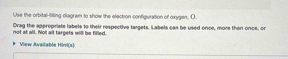 Use the orbital-filling diagram to show the electron configuration of oxygen, O. 
Drag the appropriate labels to their respective targets. Labels can be used once, more than once, or 
not at all. Not all targets will be filled. 
View Available Hint(s)