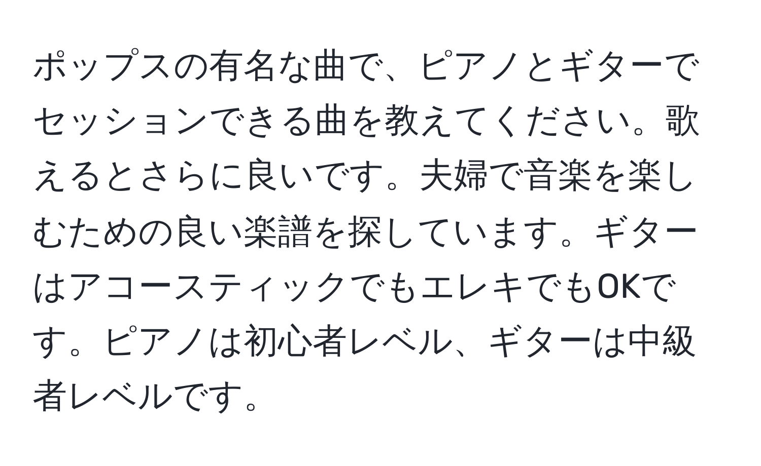 ポップスの有名な曲で、ピアノとギターでセッションできる曲を教えてください。歌えるとさらに良いです。夫婦で音楽を楽しむための良い楽譜を探しています。ギターはアコースティックでもエレキでもOKです。ピアノは初心者レベル、ギターは中級者レベルです。