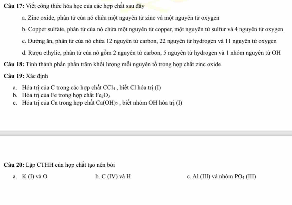 Viết công thức hóa học của các hợp chất sau đây 
a. Zinc oxide, phân tử của nó chứa một nguyên tử zinc và một nguyên tử oxygen 
b. Copper sulfate, phân tử của nó chứa một nguyên tử copper, một nguyên tử sulfur và 4 nguyên tử oxygen 
c. Đường ăn, phân tử của nó chứa 12 nguyên tử carbon, 22 nguyên tử hydrogen và 11 nguyên tử oxygen 
d. Rượu ethylic, phân tử của nó gồm 2 nguyên tử carbon, 5 nguyên tử hydrogen và 1 nhóm nguyên tử OH 
Câu 18: Tính thành phần phần trăm khối lượng mỗi nguyên tố trong hợp chất zinc oxide 
Câu 19: Xác định 
a. Hóa trị của C trong các hợp chất CCl_4 , biết Cl hóa trị (I) 
b. Hóa trị của Fe trong hợp chất Fe_2O_3
c. Hóa trị của Ca trong hợp chất Ca(OH)_2 , biết nhóm OH hóa trị (I) 
Câu 20: Lập CTHH của hợp chất tạo nên bởi 
a. K(I) và O C(IV) c. Al (III) và nhóm PO_4 (1 11)