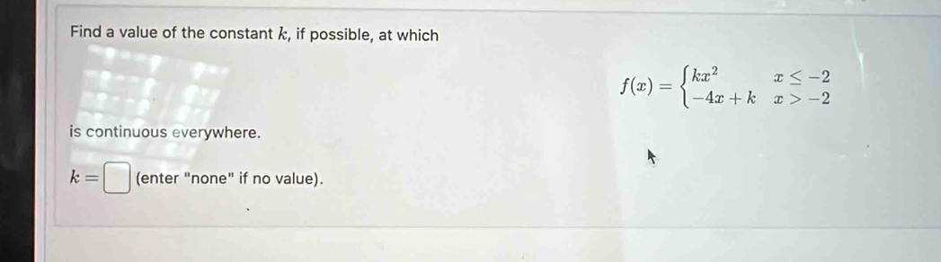 Find a value of the constant k, if possible, at which
f(x)=beginarrayl kx^2x≤ -2 -4x+kx>-2endarray.
is continuous everywhere.
k=□ (enter "none" if no value).
