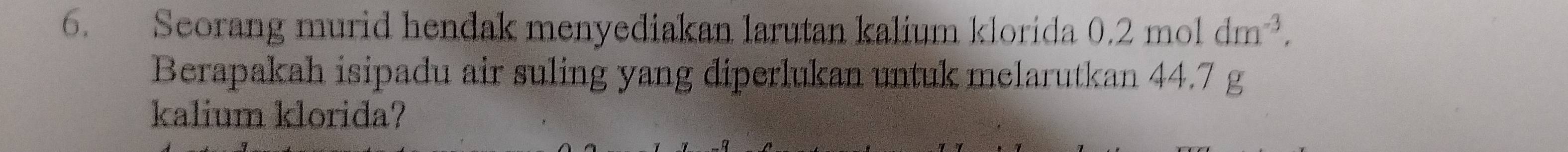 Seorang murid hendak menyediakan larutan kalium klorida 0.2moldm^(-3). 
Berapakah isipadu air suling yang diperlukan untuk melarutkan 44.7 g
kalium klorida?