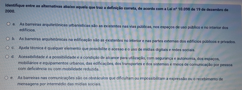 Identifique entre as alternativas abaixo aquela que traz a definição correta, de acordo com a Lei n^0 10.098 de 19 de dezembro de
2000.
a. As barreiras arquitetônicas urbanísticas são as existentes nas vias públicas, nos espaços de uso público e no interior dos
edifícios.
b. As barreiras arquitetônicas na edificação são as existentes no interior e nas partes externas dos edifícios públicos e privados.
c. Ajuda técnica é qualquer elemento que possibilite o acesso e o uso de mídias digitais e redes sociais.
d. Acessibilidade é a possibilidade e a condição de alcance para utilização, com segurança e autonomia, dos espaços,
mobiliários e equipamentos urbanos, das edificações, dos transportes e dos sistemas e meios de comunicação por pessoa
com deficiência ou com mobilidade reduzida.
e. As barreiras nas comunicações são os obstáculos que dificultam ou impossibilitam a expressão ou o recebimento de
mensagens por intermédio das mídias sociais.