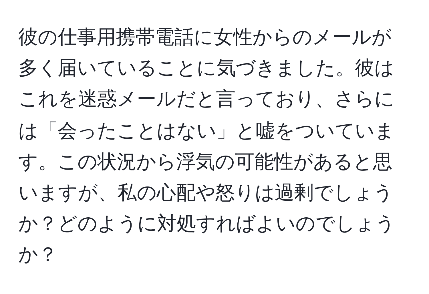 彼の仕事用携帯電話に女性からのメールが多く届いていることに気づきました。彼はこれを迷惑メールだと言っており、さらには「会ったことはない」と嘘をついています。この状況から浮気の可能性があると思いますが、私の心配や怒りは過剰でしょうか？どのように対処すればよいのでしょうか？