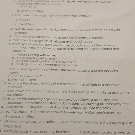 Calculate the oxidation number of oxygen and iron in the following by
showing the entire necessary step.
a. O in H_2CO_3
b. Fe in K_a[Fe(CN)_a]
2. Calculate the formula mass of the following compound.
a, K_2Cr_2O_7
b. Fen(SO4)_3
3. Write the main types of chemical reaction and explain them in details with
example.
4. List down and explain method of balancing chemical equation.
5. Write the characteristics of oxidizing and reducing agent.
6. What type of reaction does usually take place in each of the following
reactions? Write the chemical equation by using the correct symbol and
formulas.
a. Metal reacting with water.
b. Metal reacting with oxygen.
c. An acid reacting with a metal hydroxide.
d. Heating of a metal hydrogen carbonate.
7. in the following reactions, identify the oxidizing agent and the reducing
agent.
a. ZnO+Cto Zn+CO
b. 8Fe + S8 → 8FeS
8. What are the characteristics of chemical change exhibits in a chemical
reaction?
9. Write down the factors that determine the reducing and oxidizing ability of a
substance,
10. Balance the following equation properly by following each step and
calculate the number of atoms in both sides by showing all necessary steps
a. Aluminium + oxygen ——> Aluminumoxides by LCM methods
b. iron(IIl)oxides + Carbon monoxides → iron + Carbondioxieds by
Algebraic method
c. Aluminium + phosphoric acids ——> Aluminium phosphate +Hydrogen gas by
inspection.
. sulphuric acids + potassium hydroxides ——> potassium sulphate +water