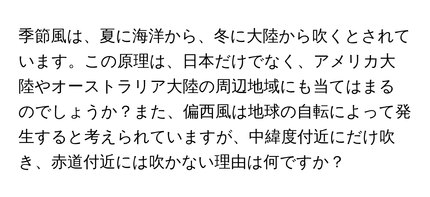 季節風は、夏に海洋から、冬に大陸から吹くとされています。この原理は、日本だけでなく、アメリカ大陸やオーストラリア大陸の周辺地域にも当てはまるのでしょうか？また、偏西風は地球の自転によって発生すると考えられていますが、中緯度付近にだけ吹き、赤道付近には吹かない理由は何ですか？