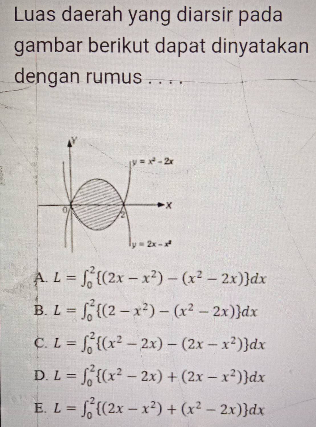 Luas daerah yang diarsir pada
gambar berikut dapat dinyatakan
dengan rumus
Y
y=x^2-2x
0
X
2
y=2x-x^2
A. L=∈t _0^(2 (2x-x^2))-(x^2-2x) dx
B. L=∈t _0^(2 (2-x^2))-(x^2-2x) dx
C. L=∈t _0^(2 (x^2)-2x)-(2x-x^2) dx
D. L=∈t _0^(2 (x^2)-2x)+(2x-x^2) dx
E. L=∈t _0^(2 (2x-x^2))+(x^2-2x) dx