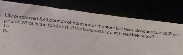 Lily purchased 5.43 pounds of bananas at the store last week, Bananas cost $0.39 per 
U. 
pound. What is the total cost of the bananas Lily purchased before tax?
P -