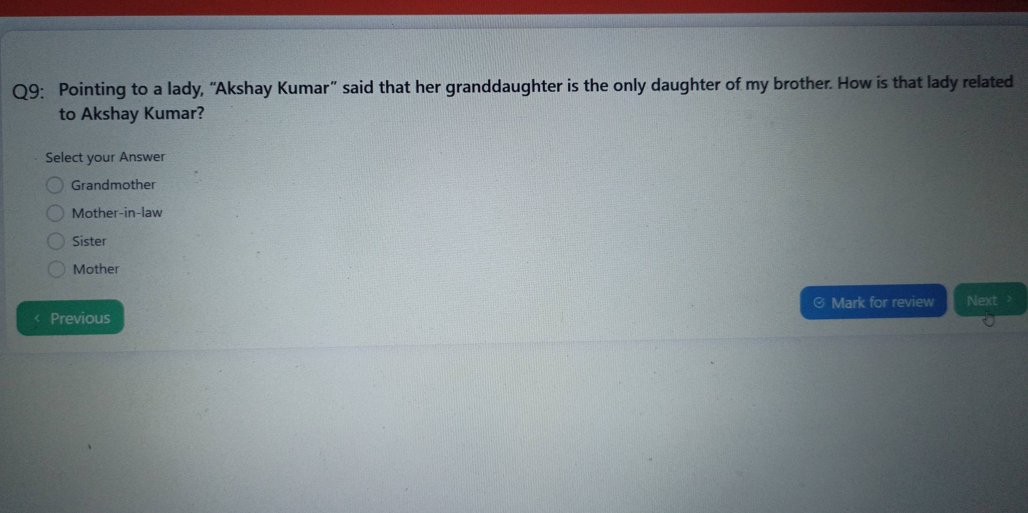 Pointing to a lady, "Akshay Kumar" said that her granddaughter is the only daughter of my brother. How is that lady related
to Akshay Kumar?
Select your Answer
Grandmother
Mother-in-law
Sister
Mother
Mark for review Next
Previous