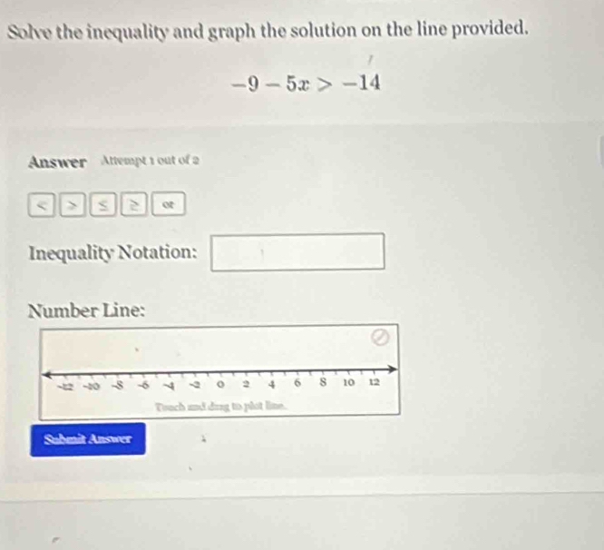 Solve the inequality and graph the solution on the line provided.
-9-5x>-14
Answer Attempt 1 out of 
< > S 2 ot 
Inequality Notation: 
□ 
Number Line: 
Submit Answer