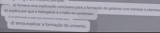 porqu e
a) fornece uma explicação conclusiva para a formação de galáxias com estrelas e planetas
b) explica por que o hidrogênio e o hélio se combinam.
c) os astrônomos o usam para encontrar o tempo zero.
d) tenta explicar a formação do universo.