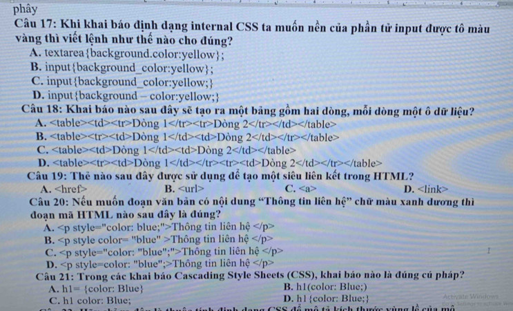 phây
Câu 17: Khi khai báo định dạng internal CSS ta muốn nền của phần tử input được tô màu
vàng thì viết lệnh như thế nào cho đúng?
A. textareabackground.color:yellow;
B. inputbackground_color:yellow;
C. inputbackground_color:yellow;
D. inputbackground - color:yellow;
Câu 18: Khai báo nào sau đây sẽ tạo ra một bảng gồm hai dòng, mỗi dòng một ô dữ liệu?
A. Dong 1 Dong 2
B. Dong 1 Dong 2
C. Dong1 Dong2
D. D ong 1 Dong 2
Câu 19: Thẻ nào sau đây được sử dụng để tạo một siêu liên kết trong HTML?
A. f> B. C. D.
Câu 20: Nếu muốn đoan văn bản có nội dung “Thông tin liên hệ” chữ màu xanh dương thì
đoạn mã HTML nào sau đây là đúng?
A. s |v|e= ="color: blue;">Thông tin liên hhat e
B. ∠ p style color =''blue'' 1 Thông tin liên hhat e
C. style="color: "blue";">Thông tin liên he
D. style=color: "blue";>Thông tin liên hệ ∠ p
Câu 21: Trong các khai báo Cascading Style Sheets (CSS), khai báo nào là đúng cú pháp?
A. h1= color: Blue B. h1(color: Blue;)
C. h1 color: Blue; D. h1 color: Blue; lề của mô
1 2/9  mô tả kích thước vùng