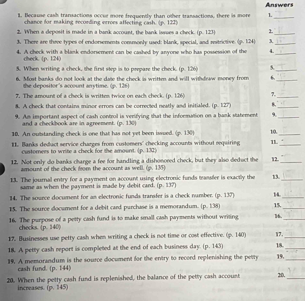 Answers
1. Because cash transactions occur more frequently than other transactions, there is more 1._
chance for making recording errors affecting cash. (p. 122)
2. When a deposit is made in a bank account, the bank issues a check. (p. 123)
2.
_
3. There are three types of endorsements commonly used: blank, special, and restrictive. (p. 124) 3._
4. A check with a blank endorsement can be cashed by anyone who has possession of the 4._
check. (p. 124)
5. When writing a check, the first step is to prepare the check. (p. 126)
5._
6. Most banks do not look at the date the check is written and will withdraw money from 6._
the depositor’s account anytime. (p. 126)
7. The amount of a check is written twice on each check. (p. 126)
7.
_
8. A check that contains minor errors can be corrected neatly and initialed. (p. 127)
8.
_
9. An important aspect of cash control is verifying that the information on a bank statement 9._
and a checkbook are in agreement. (p. 130)
10. An outstanding check is one that has not yet been issued. (p. 130) 10._
11. Banks deduct service charges from customers’ checking accounts without requiring 11._
customers to write a check for the amount. (p. 132)
12. Not only do banks charge a fee for handling a dishonored check, but they also deduct the 12._
amount of the check from the account as well. (p. 135)
13. The journal entry for a payment on account using electronic funds transfer is exactly the 13._
same as when the payment is made by debit card. (p. 137)
14. The source document for an electronic funds transfer is a check number. (p. 137) 14._
15. The source document for a debit card purchase is a memorandum. (p. 138) 15._
16. The purpose of a petty cash fund is to make small cash payments without writing 16._
checks. (p. 140)
17. Businesses use petty cash when writing a check is not time or cost effective. (p. 140) 17._
18. A petty cash report is completed at the end of each business day. (p. 143)
_
18.
19. A memorandum is the source document for the entry to record replenishing the petty 19._
cash fund. (p. 144)
20. When the petty cash fund is replenished, the balance of the petty cash account
20.
_
increases. (p. 145)