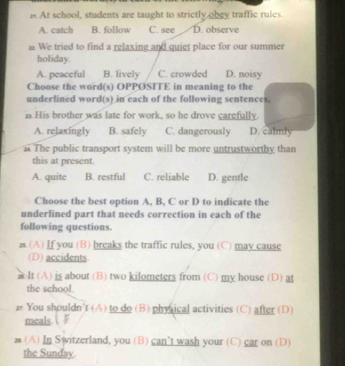 At school, students are taught to strictly obey traffic rules.
A. catch B. follow C. see D. observe
# We tried to find a relaxing and quiet place for our summer
holiday.
A. peaceful B. lively C. crowded D. noisy
Choose the word(s) OPPØSITE in meaning to the
underlined word(s) in each of the following sentences.
a His brother was late for work, so he drove carefully.
A. relaxingly B. safely C. dangerously D. calmly
The public transport system will be more untrustworthy than
this at present.
A. quite B. restful C. reliable D. gentle
Choose the best option A, B, C or D to indicate the
underlined part that needs correction in each of the
following questions.
2s. (A) If you (B) breaks the traffic rules, you (C) may cause
(D) accidents.
# It (A) is about (B) two kilometers from (C) my house (D) at
the school.
z. You shouldn’t (A) to do (B) physical activities (C) after (D)
meals L
z (A) In Switzerland, you (B) can’t wash your (C) car on (D)
the Sunday