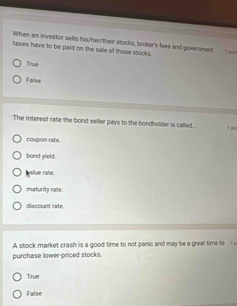 When an investor sells his/her/their stocks, broker's fees and government 1 pom
taxes have to be paid on the sale of those stocks.
True
False
The interest rate the bond seller pays to the bondholder is called... 1 po
coupon rate.
bond yield.
calue rate.
maturity rate.
discount rate.
A stock market crash is a good time to not panic and may be a great time to 
purchase lower-priced stocks.
True
False