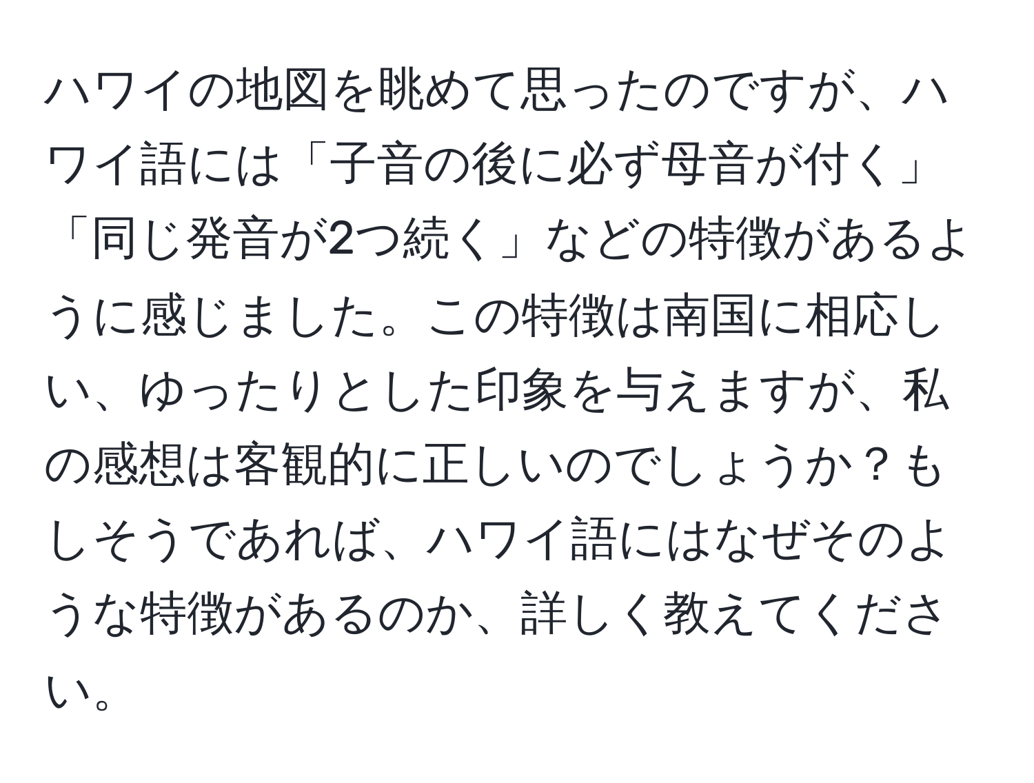 ハワイの地図を眺めて思ったのですが、ハワイ語には「子音の後に必ず母音が付く」「同じ発音が2つ続く」などの特徴があるように感じました。この特徴は南国に相応しい、ゆったりとした印象を与えますが、私の感想は客観的に正しいのでしょうか？もしそうであれば、ハワイ語にはなぜそのような特徴があるのか、詳しく教えてください。