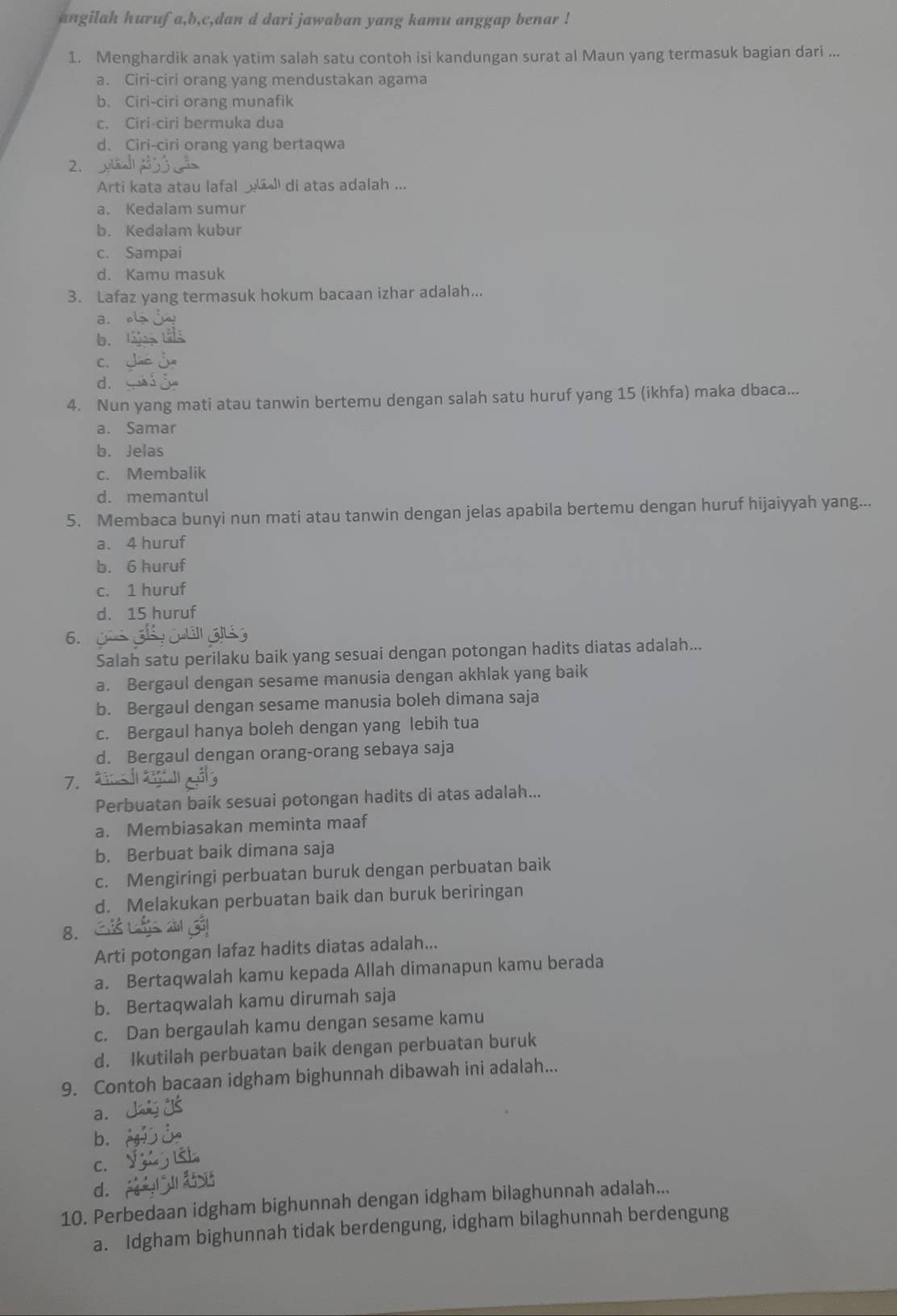 angilah hurufa,b,c,dan d dari jawaban yang kamu anggap benar !
1. Menghardik anak yatim salah satu contoh isi kandungan surat al Maun yang termasuk bagian dari ...
a. Ciri-ciri orang yang mendustakan agama
b. Ciri-ciri orang munafik
c. Ciri-ciri bermuka dua
d. Ciri-ciri orang yang bertaqwa
2.
Arti kata atau lafal _  di atas adalah ...
a. Kedalam sumur
b. Kedalam kubur
c. Sampai
d. Kamu masuk
3. Lafaz yang termasuk hokum bacaan izhar adalah...
a. 
b. lag
C.
d.
4. Nun yang mati atau tanwin bertemu dengan salah satu huruf yang 15 (ikhfa) maka dbaca...
a. Samar
b. Jelas
c. Membalik
d. memantul
5. Membaca bunyi nun mati atau tanwin dengan jelas apabila bertemu dengan huruf hijaiyyah yang...
a. 4 huruf
b. 6 huruf
c. 1 huruf
d. 15 huruf
6.
Salah satu perilaku baik yang sesuai dengan potongan hadits diatas adalah...
a. Bergaul dengan sesame manusia dengan akhlak yang baik
b. Bergaul dengan sesame manusia boleh dimana saja
c. Bergaul hanya boleh dengan yang lebih tua
d. Bergaul dengan orang-orang sebaya saja
7.
Perbuatan baik sesuai potongan hadits di atas adalah...
a. Membiasakan meminta maaf
b. Berbuat baik dimana saja
c. Mengiringi perbuatan buruk dengan perbuatan baik
d. Melakukan perbuatan baik dan buruk beriringan
8.
Arti potongan lafaz hadits diatas adalah...
a. Bertaqwalah kamu kepada Allah dimanapun kamu berada
b. Bertaqwalah kamu dirumah saja
c. Dan bergaulah kamu dengan sesame kamu
d. Ikutilah perbuatan baik dengan perbuatan buruk
9. Contoh bacaan idgham bighunnah dibawah ini adalah...
a.
b.
C.
d.
10. Perbedaan idgham bighunnah dengan idgham bilaghunnah adalah...
a. Idgham bighunnah tidak berdengung, idgham bilaghunnah berdengung