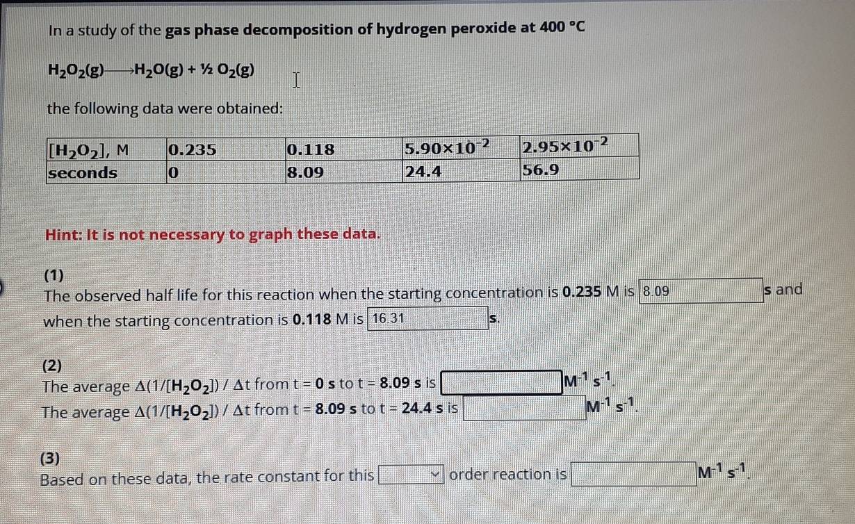 In a study of the gas phase decomposition of hydrogen peroxide at 400°C
H_2O_2(g)to H_2O(g)+1/2O_2(g)
the following data were obtained:
Hint: It is not necessary to graph these data.
(1)
The observed half life for this reaction when the starting concentration is 0.235 M is 8.09 s and
when the starting concentration is 0.118 M is 16.31 S.
(2)
The average △ (1/[H_2O_2])/△ tfromt=0s to t=8.09s is □ M^(-1)s^(-1).
The average △ (1/[H_2O_2])/△ tfrom t=8.09s to t=24.4s is □ M^(-1)s^(-1) 1:|
(3)
Based on these data, the rate constant for this □ order reaction is □ M^(-1)s^(-1).