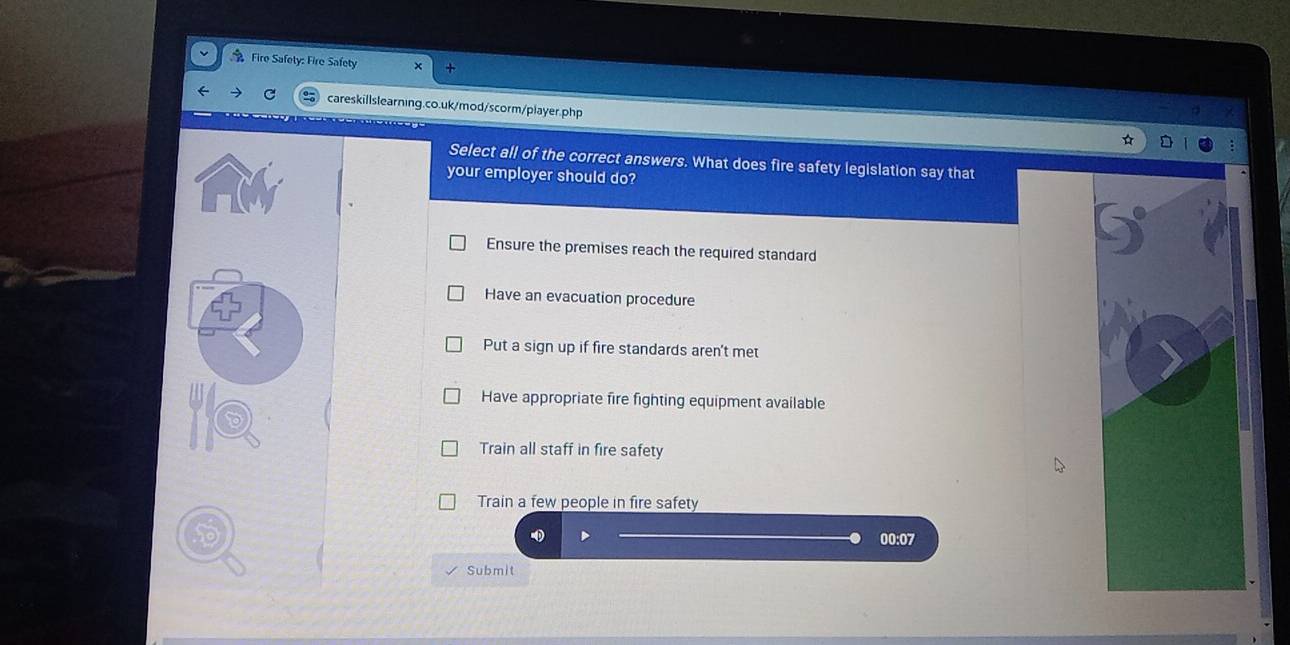 Fire Safety: Fire Safety
careskillslearning.co.uk/mod/scorm/player.php
Select all of the correct answers. What does fire safety legislation say that
your employer should do?
Ensure the premises reach the required standard
Have an evacuation procedure
Put a sign up if fire standards aren't met
Have appropriate fire fighting equipment available
Train all staff in fire safety
Train a few people in fire safety
00:07
Submit