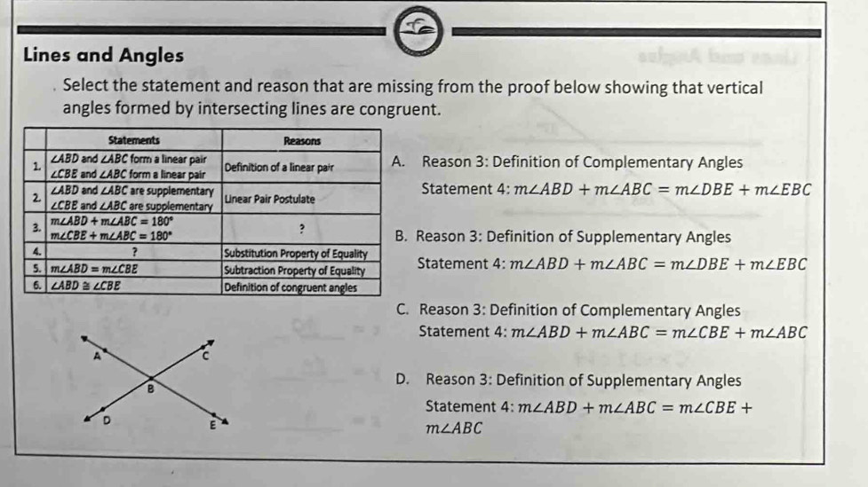 Lines and Angles
Select the statement and reason that are missing from the proof below showing that vertical
angles formed by intersecting lines are congruent.
Reason 3: Definition of Complementary Angles
Statement 4: m∠ ABD+m∠ ABC=m∠ DBE+m∠ EBC
Reason 3: Definition of Supplementary Angles
Statement 4: m∠ ABD+m∠ ABC=m∠ DBE+m∠ EBC
Reason 3: Definition of Complementary Angles
Statement 4: m∠ ABD+m∠ ABC=m∠ CBE+m∠ ABC
A
c
D. Reason 3: Definition of Supplementary Angles
B
Statement 4: m∠ ABD+m∠ ABC=m∠ CBE+
D
E
m∠ ABC