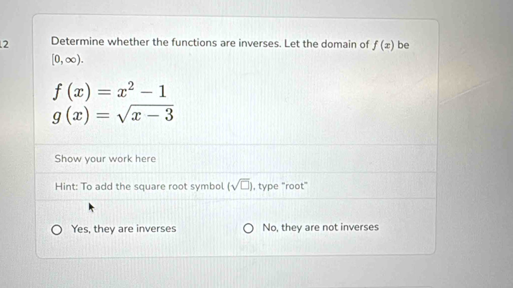 Determine whether the functions are inverses. Let the domain of f(x) be
[0,∈fty ).
f(x)=x^2-1
g(x)=sqrt(x-3)
Show your work here
Hint: To add the square root symbol (sqrt(□ )) , type “root”
Yes, they are inverses No, they are not inverses