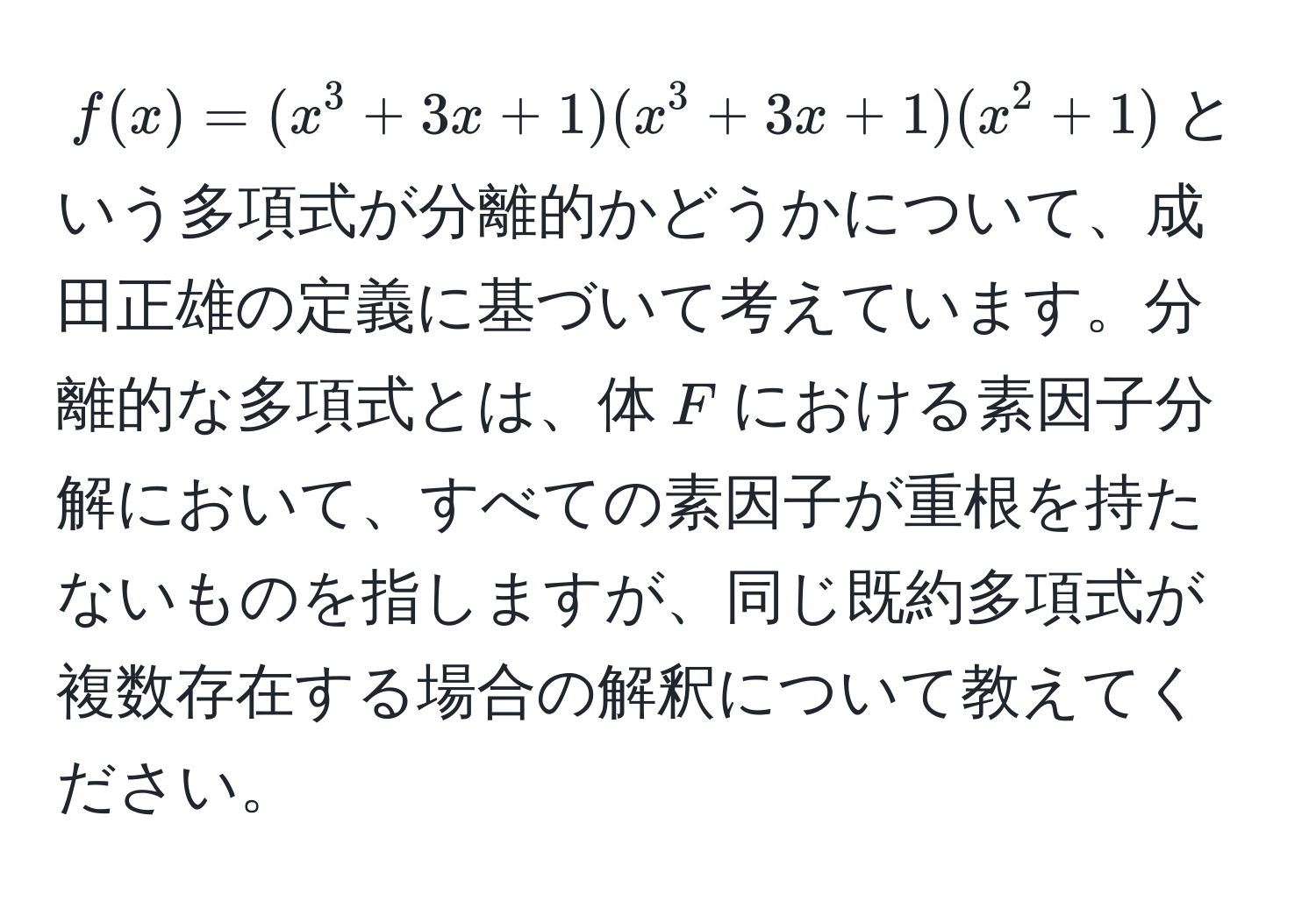 $f(x) = (x^3 + 3x + 1)(x^3 + 3x + 1)(x^2 + 1)$という多項式が分離的かどうかについて、成田正雄の定義に基づいて考えています。分離的な多項式とは、体$F$における素因子分解において、すべての素因子が重根を持たないものを指しますが、同じ既約多項式が複数存在する場合の解釈について教えてください。