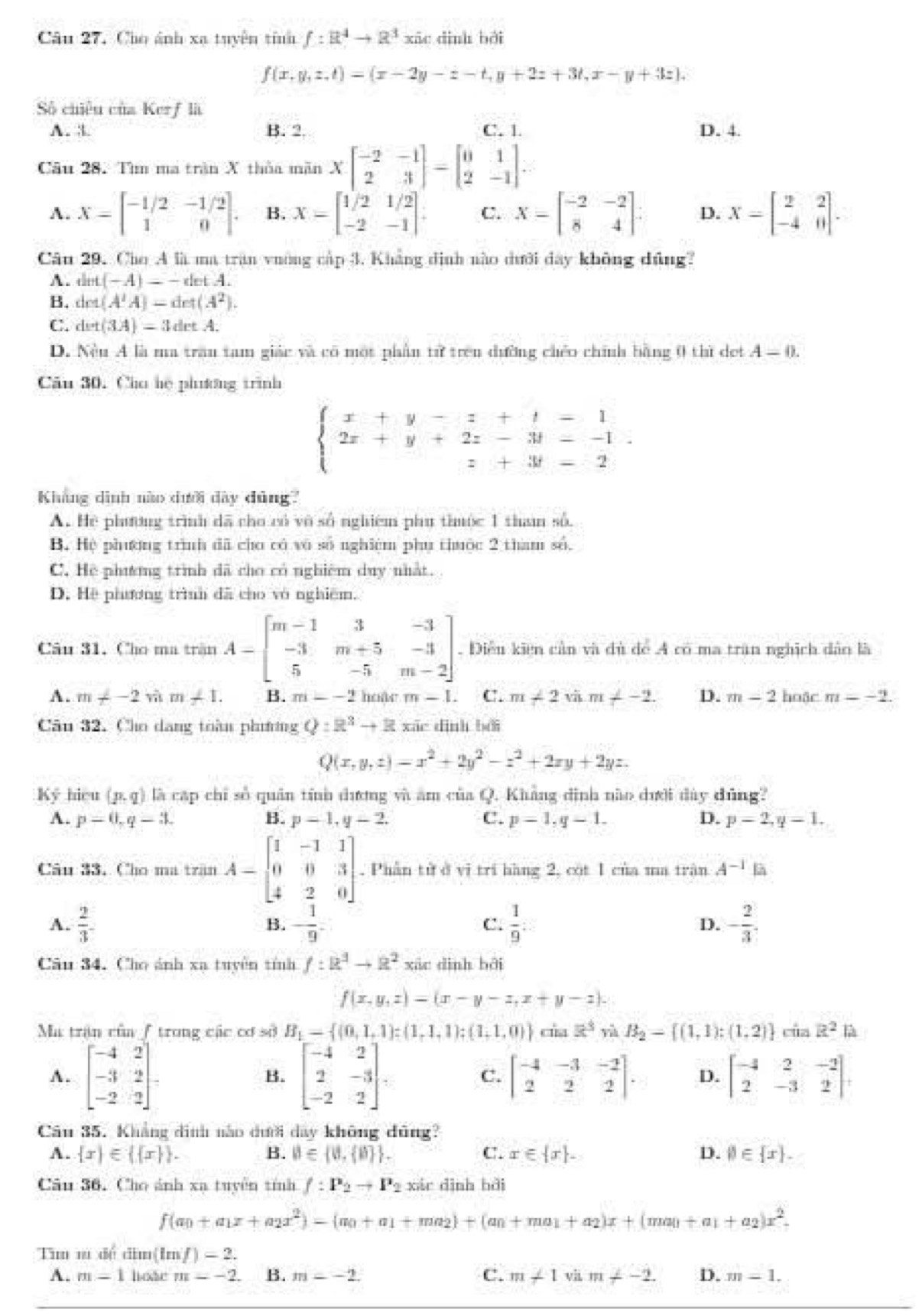 Câu 27, Cho ảnh xạ tuyên tính f:R^4to R^3 xāc dình bèi
f(x,y,z,t)=(x-2y-z-t,y+2z+3t,x-y+3z),
Số chiêu của Kerf là
A. :. B. 2 C. 1. D. 4.
Câu 28. Tìm ma trận X thủa mãn Xbeginbmatrix -2&-1 2&3endbmatrix =beginbmatrix 0&1 2&-1endbmatrix .
A. X=beginbmatrix -1/2&-1/2 1&0endbmatrix . B. X=beginbmatrix 1/2&1/2 -2&-1endbmatrix . C. X=beginbmatrix -2&-2 8&4endbmatrix : D. X=beginbmatrix 2&2 -4&0endbmatrix .
Câu 29. Cho A là ma trận vường cập 3. Khẳng định nào dưới đây không dũng?
A. dint(-A)=-detA.
B. det(A'A)=det(A^2).
C. det(3A)=3detA.
D. Nều A là ma trần tam giác và có một phần tử trên đường chéo chính bằng 0 thì det A=0.
Cău 30. Cho hệ phưương trình
beginarrayl x+y-z+t=1 2x+y+2z-3t--1 z+3t-2endarray. .
Kháng dình nào dưới dây dùng?
A. Hệ phương trình đã cho có vô số nghiệm phụ thuộc 1 tham số.
B. Hệ phương trình đã cho có vô số nghiêm phụ thuộc 2 tham số.
C, Hệ phưng trình đã cho có nghiêm duy nhất.
D. Hệ phương trình đã cho vô nghiêm.
Câu 31. Cho ma trsin A-beginbmatrix m-1&3&-3 -3&m+5&-3 5&-5&m-2endbmatrix. Điều kiện cản và dủ dể A có ma trận nghịch dảo là
A. m!= -2sin m+1. B. m--2 hoàr m-1 C. m∠ 2sqrt(a).m∠ -2. D. m-2 hoặc m=-2.
Câu 32. Cho dang toàn phương Q:R^3+R xác dình bởi
Q(x,y,z)=x^2+2y^2-z^2+2xy+2yz.
Ký hiệu (p,q) là cập chỉ số quân tính dương và ăm của Q. Khẳng đình nào dưới đây đũng?
A. p=0,q-3L B. p=1,y-2. C. p=1,q-1. D. p=2,q=1.
Câu 33. Cho ma trận A-beginbmatrix 1&-1&1 0&0&3 4&2&0endbmatrix Phân tử ở vị trí hàng 2, cót 1 của ma trận A^(-1)
A.  2/3  - 1/9  C.  1/9 : D. - 2/3 .
B.
Câu 34. Cho ảnh xa tuyên tính f:R^2to R^2 xáo dình bởi
f(x,y,z)=(x-y-z,x+y-z).
Ma trận của / trong các cơ số B_1= (0,1,1):(1,1,1);(1,1,0) ciaz^3 yà B_2=[(1,1):(1,2) của R^2
A. beginbmatrix -4&2 -3&2 -2&2endbmatrix = beginbmatrix -4&2 2&-3 -2&2endbmatrix , beginbmatrix -4&-3&-2 2&2&2endbmatrix . D. beginbmatrix -4&2&-2 2&-3&2endbmatrix ,
B.
C.
Câu 35. Khẳng đinh nào dưới day không đũng?
A.  x ∈   x  . B. B∈  0, 0  . C. x∈  x . D. varnothing ∈  x .
Câu 36. Cho ánh xạ tuyên tính f:P_2to P_2 xár dình bǎi
f(a_0+a_1x+a_2x^2)=(m_0+a_1+ma_2)+(a_0+ma_1+a_2)x+(ma_1+a_2)x^2.
Tum m đề đâm (lm/)=2.
A. m=1 hote m=-2. B. m=-2. C. m∠ 1 vii m!= -2. D. m=1.