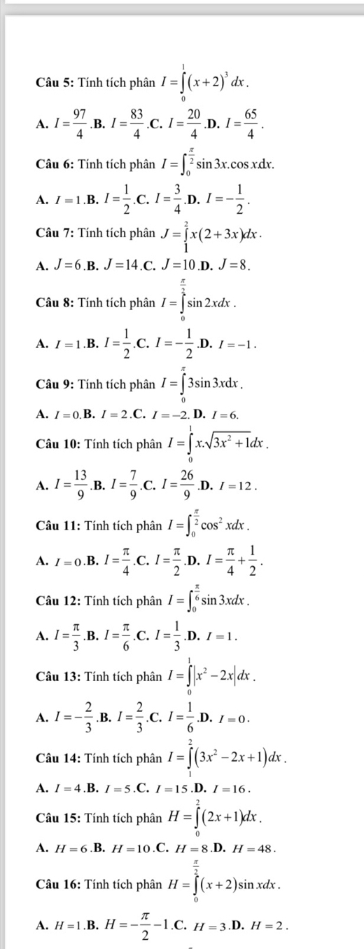 Tính tích phân I=∈tlimits _0^(1(x+2)^3)dx.
A. I= 97/4  .B. I= 83/4  I= 20/4  .D. I= 65/4 .
Câu 6: Tính tích phân I=∈t _0^((frac π)2)sin 3x. CO
s x.dr
A. I=1.B.I= 1/2 .C.I= 3/4 . D. I=- 1/2 .
Câu 7: Tính tích phân J=∈tlimits _1^(2x(2+3x)dx.
A. J=6.B.J=14.C.J=10 .D. J=8.
Câu 8: Tính tích phân I=∈tlimits _0^(frac π)2)sin 2xdx.
A. I=1.B.I= 1/2 .C.I=- 1/2 .D.I=-1.
Câu 9: Tính tích phân I=∈tlimits _0^((π)3sin 3xdx.
A. I=0.B.I=2.C.I=-2. ^.. I=6.
Câu 10: Tính tích phân I=∈tlimits _0^1x.sqrt(3x^2)+1)dx.
A. I= 13/9 .B.I= 7/9 .C.I= 26/9 .D.I=12.
Câu 11: Tính tích phân I=∈t _0^((frac π)2)cos^2xdx.
A. I=0.B.I= π /4 . .C.I= π /2  .D. I= π /4 + 1/2 .
Câu 12: Tính tích phân I=∈t _0^((frac π)6)sin 3xdx.
A. I= π /3 .B.I= π /6 . .C. I= 1/3 .D.I=1.
Câu 13: Tính tích phân I=∈tlimits _0^(1|x^2)-2x|dx.
A. I=- 2/3 .B.I= 2/3 .C.I I= 1/6 .D.I=0.
Câu 14: Tính tích phân I=∈tlimits^2(3x^2-2x+1)dx.
A. I=4.B.I=5.C.I=15 .D. I=16.
Câu 15: Tính tích phân H=∈tlimits^2(2x+1)dx.
A. H=6.B.H=10.C.H=8.D.H=48.
Câu 16: Tính tích phân H=∈tlimits _0^((frac π)2)(x+2)sin xdx.
A. H=1.B.H=- π /2 -1.C.H=3.D.H=2.