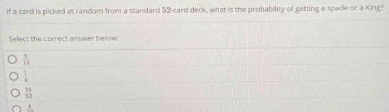 If a card is picked at random from a standard 52 -card deck, what is the probability of getting a spade or a King?
Select the correct answer below:
 3/13 
 1/4 
 15/52 
frac 4