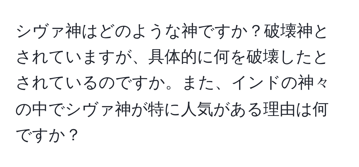 シヴァ神はどのような神ですか？破壊神とされていますが、具体的に何を破壊したとされているのですか。また、インドの神々の中でシヴァ神が特に人気がある理由は何ですか？