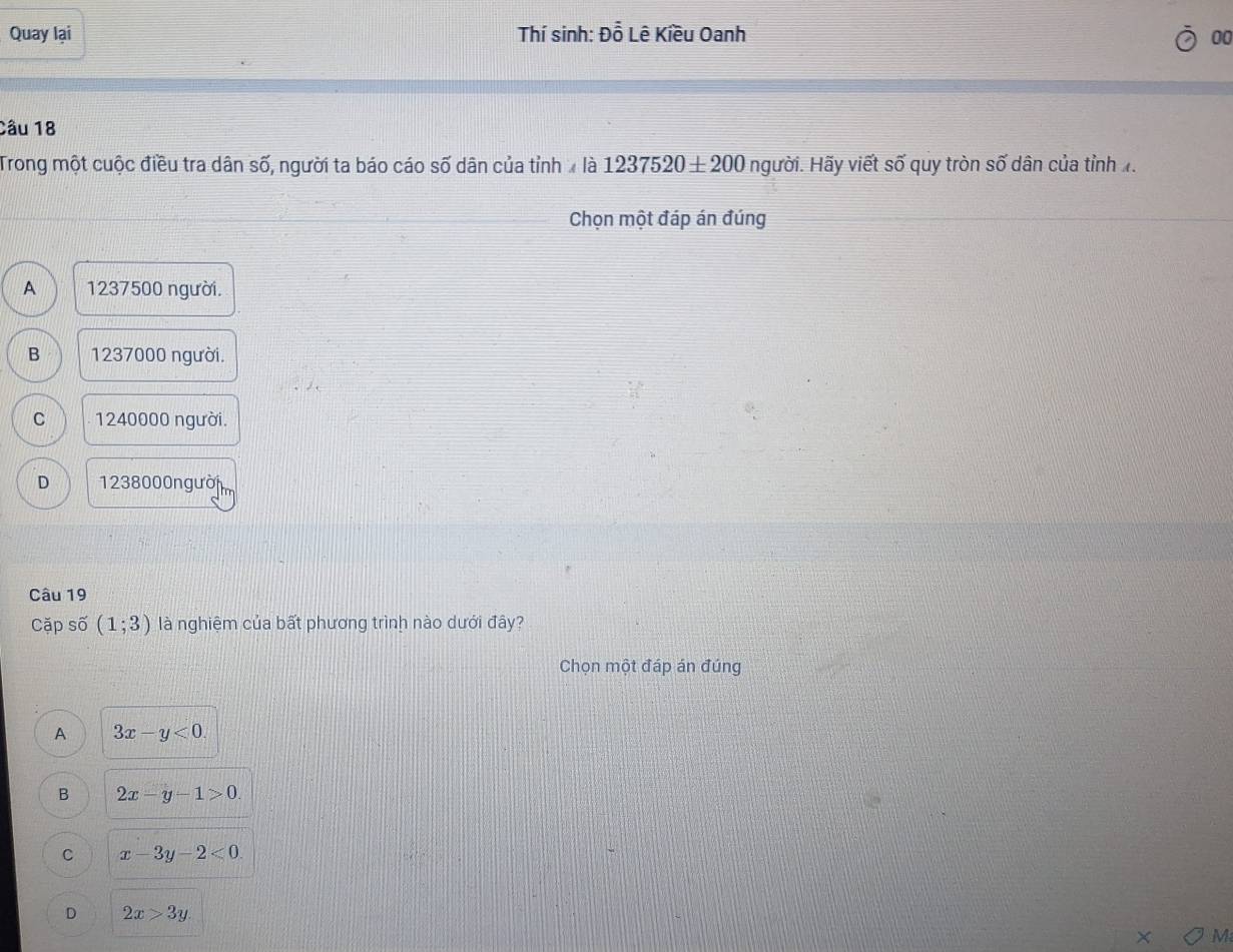 Quay lại Thí sinh: Đỗ Lê Kiều Oanh 00
Câu 18
Trong một cuộc điều tra dân số, người ta báo cáo số dân của tỉnh là 1237520± 200 người. Hãy viết số quy tròn số dân của tỉnh 1.
Chọn một đáp án đúng
A 1237500 người.
B 1237000 người.
C 1240000 người.
D 1238000 người
Câu 19
Cặp số (1;3) là nghiệm của bất phương trình nào dưới đây?
Chọn một đáp án đúng
A 3x-y<0</tex>.
B 2x-y-1>0.
C x-3y-2<0</tex>
D 2x>3y. 
M