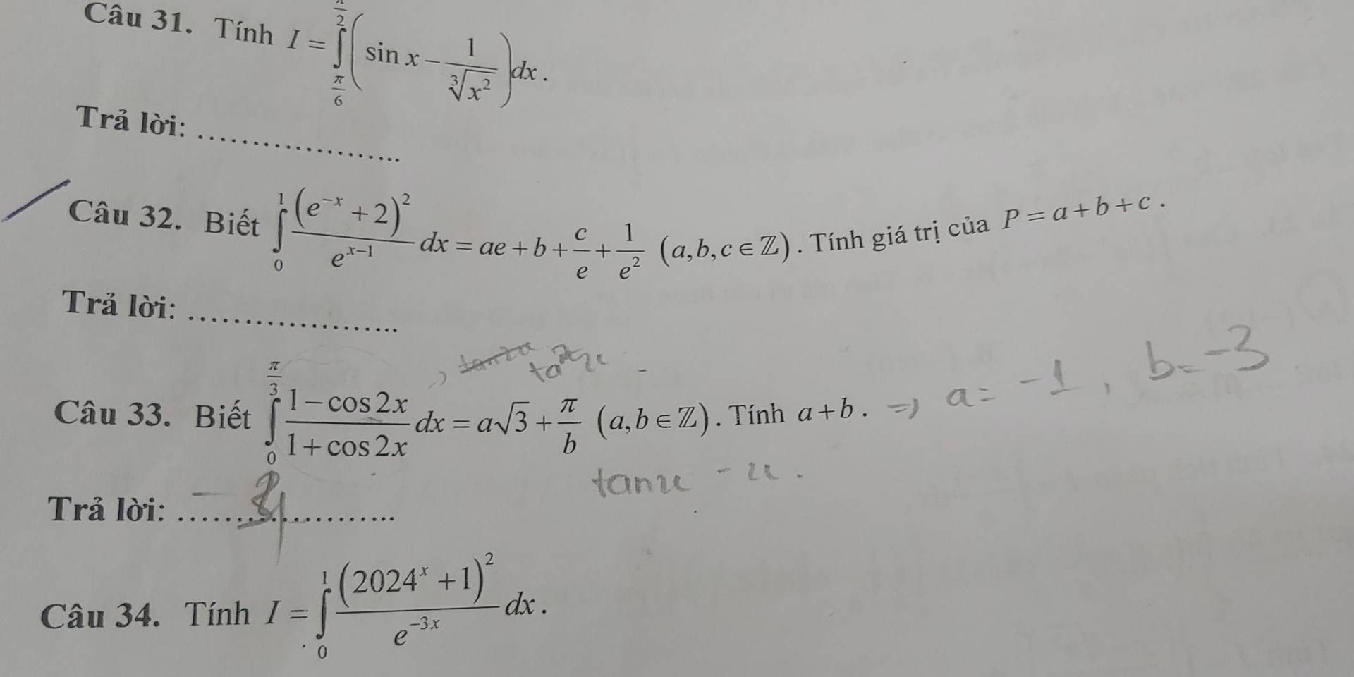 Tính I=∈tlimits _ π /6 ^ π /2 (sin x- 1/sqrt[3](x^2) )dx. 
_ 
Trả lời: 
Câu 32. Biết ∈tlimits _0^(1frac (e^-x)+2)^2e^(x-1)dx=ae+b+ c/e + 1/e^2 (a,b,c∈ Z). Tính giá trị
ciaP=a+b+c. 
_ 
Trả lời: 
Câu 33. Biết ∈tlimits _0^((frac π)3) (1-cos 2x)/1+cos 2x dx=asqrt(3)+ π /b (a,b∈ Z). Tính a+b. 
Trả lời:_ 
Câu 34. Tính I=∈tlimits _0^(1frac (2024^x)+1)^2e^(-3x)dx.