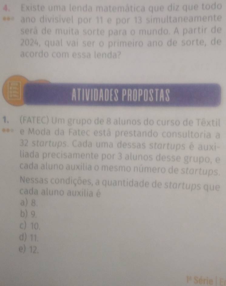 Existe uma lenda matemática que diz que todo
**= ano divisivel por 11 e por 13 simultaneamente
será de muita sorte para o mundo. A partir de
2024, qual vai ser o primeiro ano de sorte, de
acordo com essa lenda?
Atividades propostas
1. (FATEC) Um grupo de 8 alunos do curso de Têxtil
**= e Moda da Fatec está prestando consultoria a
32 startups. Cada uma dessas startups é auxi-
liada precisamente por 3 alunos desse grupo, e
cada aluno auxilia o mesmo número de startups.
Nessas condições, a quantidade de startups que
cada aluno auxilia é
a) 8.
b) 9.
c) 10.
d) 11.
e) 12.
Série