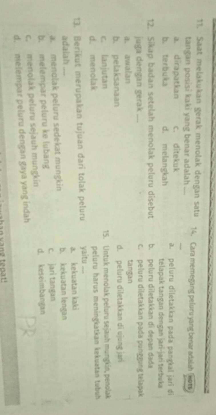 Saat melakukan gerak menolak dengan satu 14. Cara memegang peluru yang benar adalah Bor
tangan posisi kaki yang benar adalah ....
a. dirapatkan c. ditekuk
a. peluru diletakkan pada pangkal jari di
b. terbuka d. melangkah
telapak tangan dengan jari-jarî terbuka
12. Sikap badan setelah menolak peluru disebut b. peluru diletakkan di depan dada
juga dengan gerak .... c. peluru diletakkan pada punggung telapak
a. awalan tangan
b. pelaksanaan d. peluru diletakkan di ujung jari
c. lanjutan 15. Untuk menolak peluru sejauh mungkin, penolak
d. menolak peluru harus meningkatkan kekuatan tubuh 
13. Berikut merupakan tujuan dari tolak peluru yaitu_
adalah a. kekuatan kaki
a. menolak peluru sedekat mungkin
b. kekuatan lengan
b. melempar peluru ke lubang c. jari tangan
d. keseimbangan
c. menolak peluru sejauh mungkin
d. melempar peluru dengan gaya yang indah