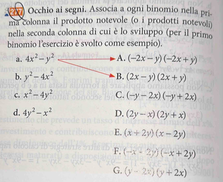 Occhio ai segni. Associa a ogni binomio nella pri
ma colonna il prodotto notevole (o i prodotti notevoli)
nella seconda colonna di cui è lo sviluppo (per il primo
binomio l'esercizio è svolto come esempio).
a. 4x^2-y^2 A. (-2x-y)(-2x+y)
b. y^2-4x^2 B. (2x-y)(2x+y)
C. x^2-4y^2 C. (-y-2x)(-y+2x)
d. 4y^2-x^2 D. (2y-x)(2y+x)
E. (x+2y)(x-2y)
F. (-x-2y)(-x+2y)
G. (y-2x)(y+2x)