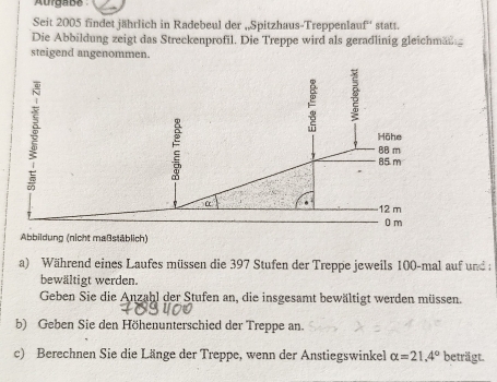 Aurgabe 
Seit 2005 findet jährlich in Radebeul der „Spitzhaus-Treppenlauf'' statt. 
Die Abbildung zeigt das Streckenprofil. Die Treppe wird als geradlinig gleichmang 
steigend angenommen. 
Abbildung (nicht maßstäblich) 
a) Während eines Laufes müssen die 397 Stufen der Treppe jeweils 100 -mal auf und 
bewältigt werden. 
Geben Sie die Anzahl der Stufen an, die insgesamt bewältigt werden müssen. 
b) Geben Sie den Höhenunterschied der Treppe an. 
c) Berechnen Sie die Länge der Treppe, wenn der Anstiegswinkel alpha =21.4° beträgt.