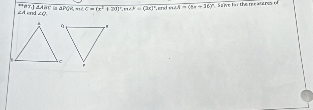 #7.) m∠ R=(6x+36)^circ 
∠ A and △ ABC≌ △ PQR, m∠ C=(x^2+20)^circ , m∠ P=(3x)^circ  ∠ Q. . Solve for the measures of 
, and