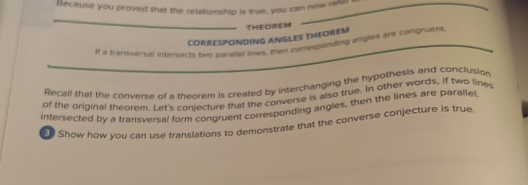 Because you proved that the relationship is true, you can now reler 
_THEOREM 
CORRESPONDING ANGLES THEOREM 
If a transversal intersects two paraliel lines, then corresponding angles are congruent. 
Recall that the converse of a theorem is created by interchanging the hypothesis and conclusion 
of the original theorem. Let's conjecture that the converse is also true. In other words, if two lines 
intersected by a transversal form congruent corresponding angles, then the lines are parallel. 
Show how you can use franslations to demonstrate that the converse conjecture is true.