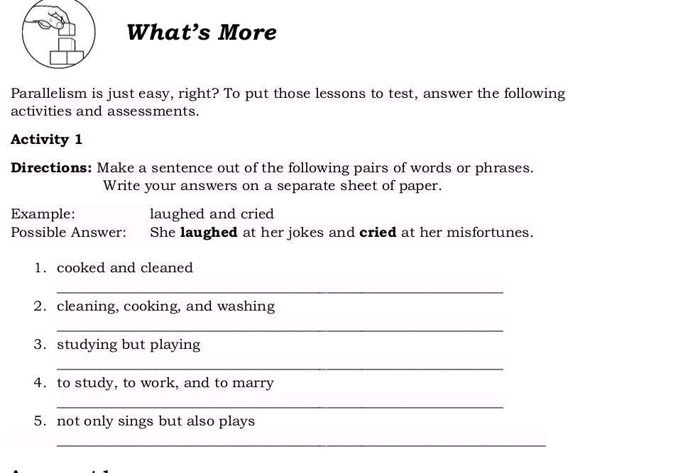 What’s More 
Parallelism is just easy, right? To put those lessons to test, answer the following 
activities and assessments. 
Activity 1 
Directions: Make a sentence out of the following pairs of words or phrases. 
Write your answers on a separate sheet of paper. 
Example: laughed and cried 
Possible Answer: She laughed at her jokes and cried at her misfortunes. 
1. cooked and cleaned 
_ 
2. cleaning, cooking, and washing 
_ 
3. studying but playing 
_ 
4. to study, to work, and to marry 
_ 
5. not only sings but also plays 
_