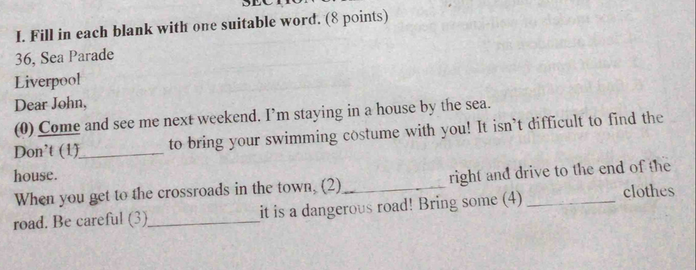 Fill in each blank with one suitable word. (8 points) 
36, Sea Parade 
Liverpool 
Dear John, 
(0) Come and see me next weekend. I’m staying in a house by the sea. 
Don't (1)_ to bring your swimming costume with you! It isn’t difficult to find the 
house. 
When you get to the crossroads in the town, (2)_ right and drive to the end of the 
road. Be careful (3)_ it is a dangerous road! Bring some (4)_ 
clothes