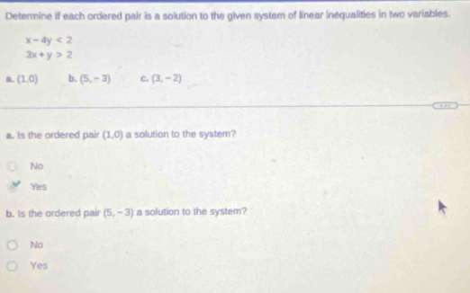 Determine if each ordered pair is a solution to the given system of linear inequalities in two variables.
x-4y<2</tex>
3x+y>2
a. (1,0) b. (5,-3) c. (3,-2)
a. Is the ordered pair (1,0) a solution to the system?
No
Yes
b. Is the ordered pair (5,-3) a solution to the system?
No
Yes