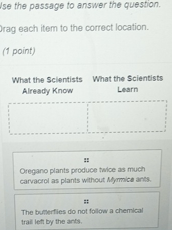 Use the passage to answer the question.
Drag each item to the correct location.
(1 point)
What the Scientists What the Scientists
Already Know Learn
Oregano plants produce twice as much
carvacrol as plants without Myrmica ants.
The butterflies do not follow a chemical
trail left by the ants.