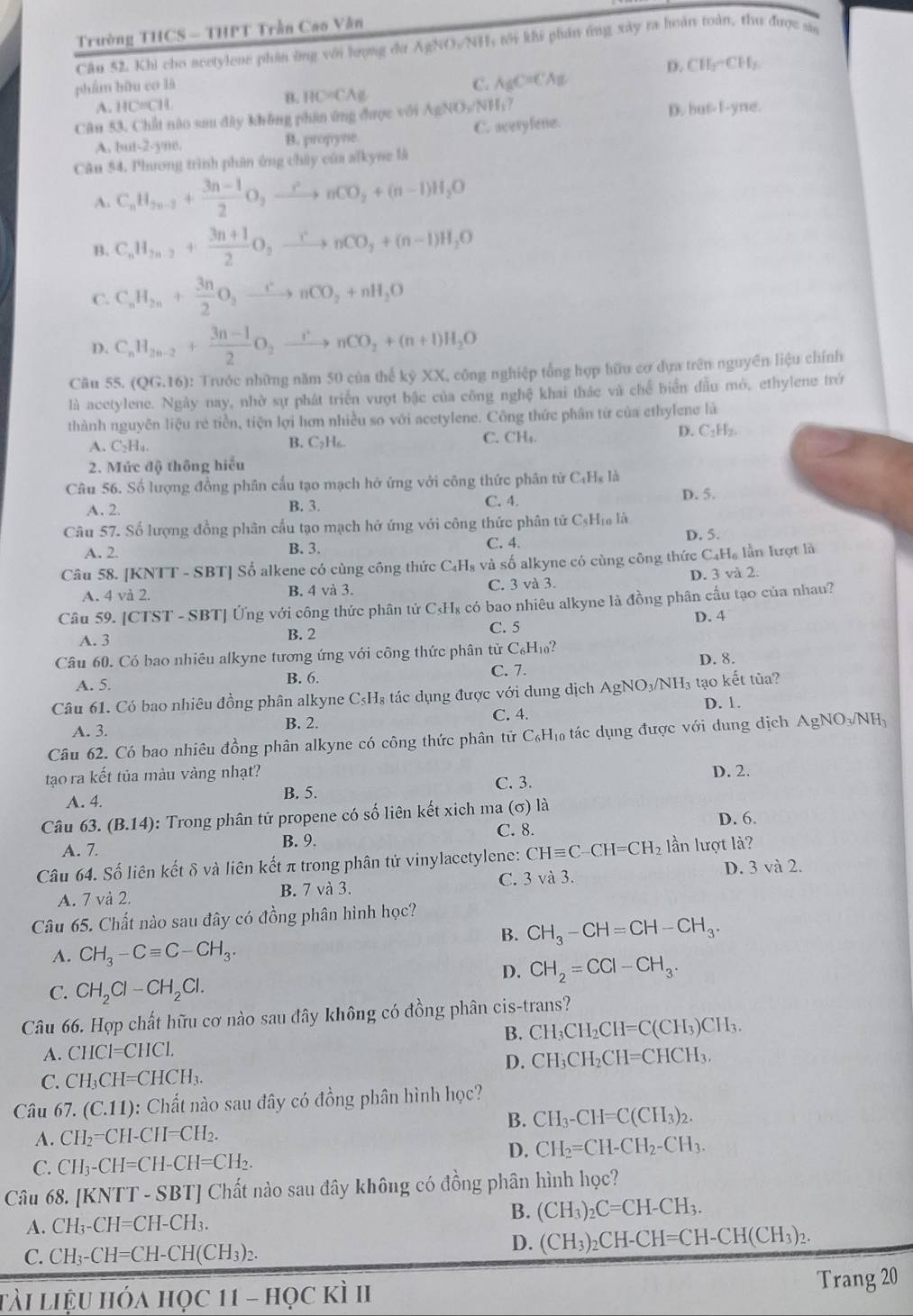 Trường THCS - THPT Trần Cao Văn
Câu 52. Khi cho acetylene phần ông với lượng đư AgNO/NH, tới khi phân ứng xây ra hoàn toàn, thư được sân
D. CH_3sim CH_2
phẩm bữu cơ là
C. A_gC=CA_g
A. HC=CH
B. HC=CAg
Câu 53. Chất nào sau đây không phân ứng được với A AgNO_3/NH_3? D. but-f-yne.
A. but-2-yne. B. propyne. C. averyfene.
Cân 54. Phương trình phân ứng chúy của alkyne là
A. C_nH_2n-2+ (3n-1)/2 O,xrightarrow rnCO_2+(n-1)H_2O
B. C_nH_2n-2+ (3n+1)/2 O_2xrightarrow rnCO_2+(n-1)H_2O
C. C_nH_2n+ 3n/2 O_2xrightarrow rnCO_2+nH_2O
D. C_nH_2n-2+ (3n-1)/2 O_2xrightarrow rnCO_2+(n+1)H_2O
Câu 55. (QG.16) : Trước những năm 50 của thế kỷ XX, công nghiệp tổng hợp hữu cơ dựa trên nguyên liệu chính
là acetylene. Ngày nay, nhờ sự phát triển vượt bậc của công nghệ khai thác và chế biển đầu mỏ, ethylene trở
thành nguyên liệu rẻ tiền, tiện lợi hơn nhiều so với acetylene. Công thức phân từ của ethylene là
A. C_2H_4. B. C₂H₆. C. CH₄ D. C₂H₂.
2. Mức độ thông hiểu
Câu 56. Số lượng đồng phân cấu tạo mạch hở ứng với công thức phân tử C₄Hạ là
A, 2. B. 3. C. 4.
D. 5.
Câu 57. Số lượng đồng phân cấu tạo mạch hở ứng với công thức phân tử CsHịa là
A. 2. B. 3. C. 4. D. 5.
Câu 58. [KNTT - SBT] Số alkene có cùng công thức C₄H₈ và số alkyne có cùng công thức C₄H₆ lần lượt là
A. 4 và 2. B. 4 và 3. C. 3 và 3. D. 3 và 2.
Câu 59. [CT ST-SBT| Ứng với công thức phân tử C₃H₈ có bao nhiêu alkyne là đồng phân cầu tạo của nhau?
C. 5 D. 4
A. 3 B. 2
Câu 60. Có bao nhiêu alkyne tượng ứng với công thức phân tử C_6H_10? D. 8.
A. 5. B. 6.
C. 7.
Câu 61. Có bao nhiêu đồng phân alkyne C_5H_8 s tác dụng được với dung dịch AgNO_3/NH_3 tạo kết tủa? D. 1.
A. 3. B. 2. C. 4.
Câu 62. Có bao nhiêu đồng phân alkyne có công thức phân tử C_6H_10 tác dụng được với dung dịch AgNO_3/NH_3
tạo ra kết tủa màu vàng nhạt? D. 2.
C. 3.
A. 4. B. 5.
Câu 63.(B.14) 0: Trong phân tử propene có số liên kết xich ma (σ) là D. 6.
A. 7.
B. 9. C. 8.
Câu 64. Số liên kết δ và liên kết π trong phân tử vinylacctylene: CHequiv C-CH=CH_2 lần lượt là?
A. 7 và 2. B. 7 và 3. C. 3 và 3. D. 3 và 2.
Câu 65. Chất nào sau đây có đồng phân hình học?
B. CH_3-CH=CH-CH_3.
A. CH_3-Cequiv C-CH_3.
D. CH_2=CCl-CH_3.
C. CH_2Cl-CH_2Cl.
Câu 66. Hợp chất hữu cơ nào sau đây không có đồng phân cis-trans?
B.
A. CHCl=CHCl. CH_3CH_2CH=C(CH_3)CH_3.
D. CH_3CH_2CH=CHCH_3.
C. CH₃CH=CHCH₃
Câu 67. (C.11): Chất nào sau đây có đồng phân hình học?
A. CH_2= =CH-CH=CH_2. B. CH_3-CH=C(CH_3)_2.
D. CH_2=CH-CH_2-CH_3.
C. CH_3-CH=CH-CH=CH_2.
Câu 68. [KNTT - SBT] Chất nào sau đây không có đồng phân hình học?
A. Cl I_3-CH=CH-CH_3
B. (CH_3)_2C=CH-CH_3.
C. CH_3-CH=CH-CH(CH_3)_2.
D. (CH_3)_2CH-CH=CH-CH(CH_3)_2.
tài liệu hóa học 11 - học kì II Trang 20