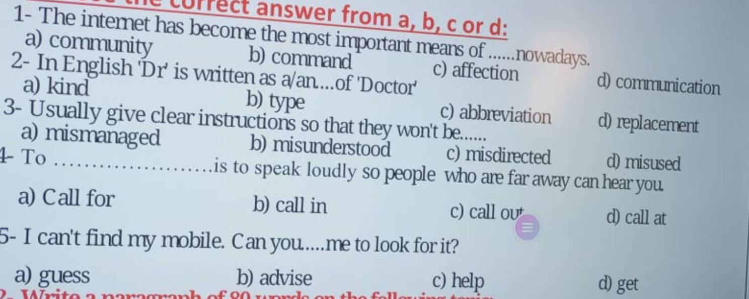 currect answer from a, b, c or d:
1- The internet has become the most important means of ......nowadays.
a) community b) command c) affection d) communication
2- In English 'Dr' is written as a/an....of 'Doctor'
a) kind b) type c) abbreviation d) replacement
3- Usually give clear instructions so that they won't be.......
a) mismanaged b) misunderstood c) misdirected d) misused
4 To _is to speak loudly so people who are far away can hear you.
a) Call for b) call in d) call at
c) call ou
5- I can't find my mobile. Can you...me to look for it?
a) guess b) advise c) help
nhofo
d) get