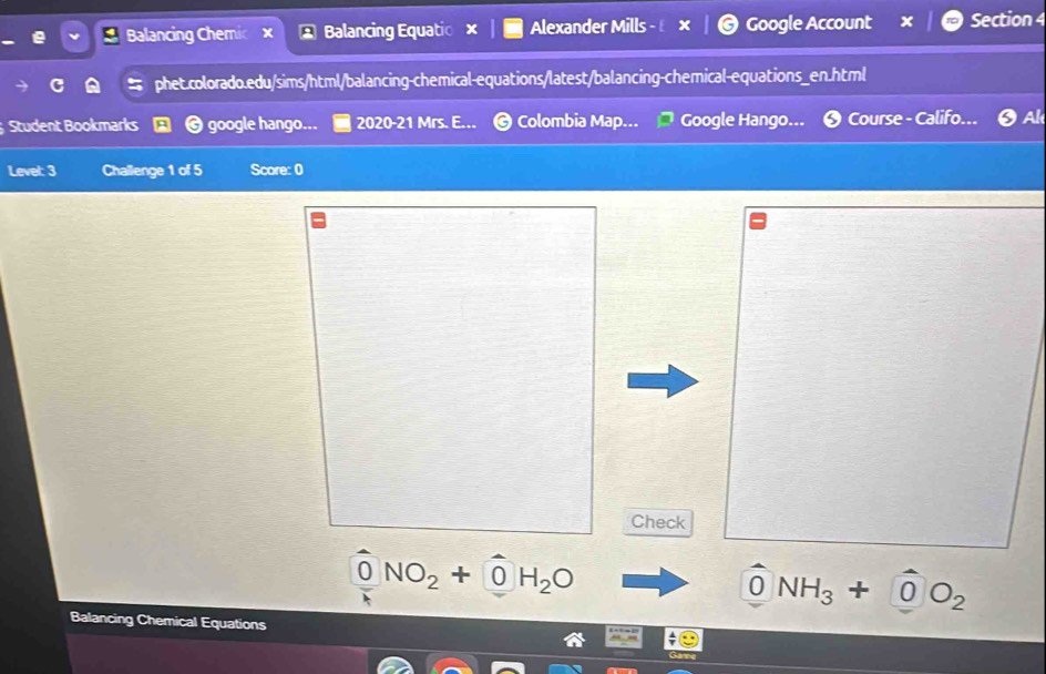 Balancing Chemic Balancing Equatic Alexander Mills Google Account Section 4 
phet.colorado.edu/sims/html/balancing-chemical-equations/latest/balancing-chemical-equations_en.html 
Student Bookmarks google hango... 2020-21 Mrs. E... Colombia Map... Google Hango... Course - Califo... O A 
Level: 3 Challenge 1 of 5 Score: 0 
Check
NO_2+ 0 H_2O
0 NH_3+ |0 O_2
Balancing Chemical Equations