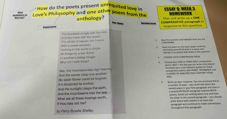 How do the poets present unrequited love in ESSAY Q: WEEK 3 
What 
techœiques de they use? Love’s Philosophy and one other poem from the HOMEWORK 
anthology? Plan and write up a ONE 
Your choice Question fecus COMPARATIVE paragraph in 
Named noem response to this question. 
The fountains mingle with the river, 
And the rivers with the ocean; 
The winds of heaven mix forever 1. Read the question and highlight what you are 
COMPARING. 
With a sweet emotion; 
Nothing in the world is single; 2. Read the poem on the exam paper carefully, 
All things by a law divine reminding yourself of what it is about and 
highlight any quotes that relate to the question. 
In another's being mingle- 3. CHOOSE YOUR COMPARISON POEM. 
Why not I with thine? 4. Choose your TWO or THREE BEST comparative 
See, the mountains kiss high heaven, points. BEST = the bits you can write most about! 
Annotate your most relevant quotes for these 
And the waves clasp one another; comparative points with POINT, TECHNIQUE and 
3 LAYERS OF ANALYSIS THAT SUPPORT YOUR 
No sister flower could be forgiven IDEA. 
If it disdained its brother; 5. Write up your response. You can structure this in 
And the sunlight clasps the earth, a number of ways - you could talk about the 
And the moonbeams kiss the sea; - named poem in your first paragraph and then in 
a second DETAILED paragraph explore BOTH 
What are all these kissings worth, poems. Avoid just writing about one and then 
the other in the second paragraph - you should 
If thou kiss not me? write about both poems in at least one 
paragraph and continue to make connections 
by Percy Bysshe Shelley throughout that paragraph.