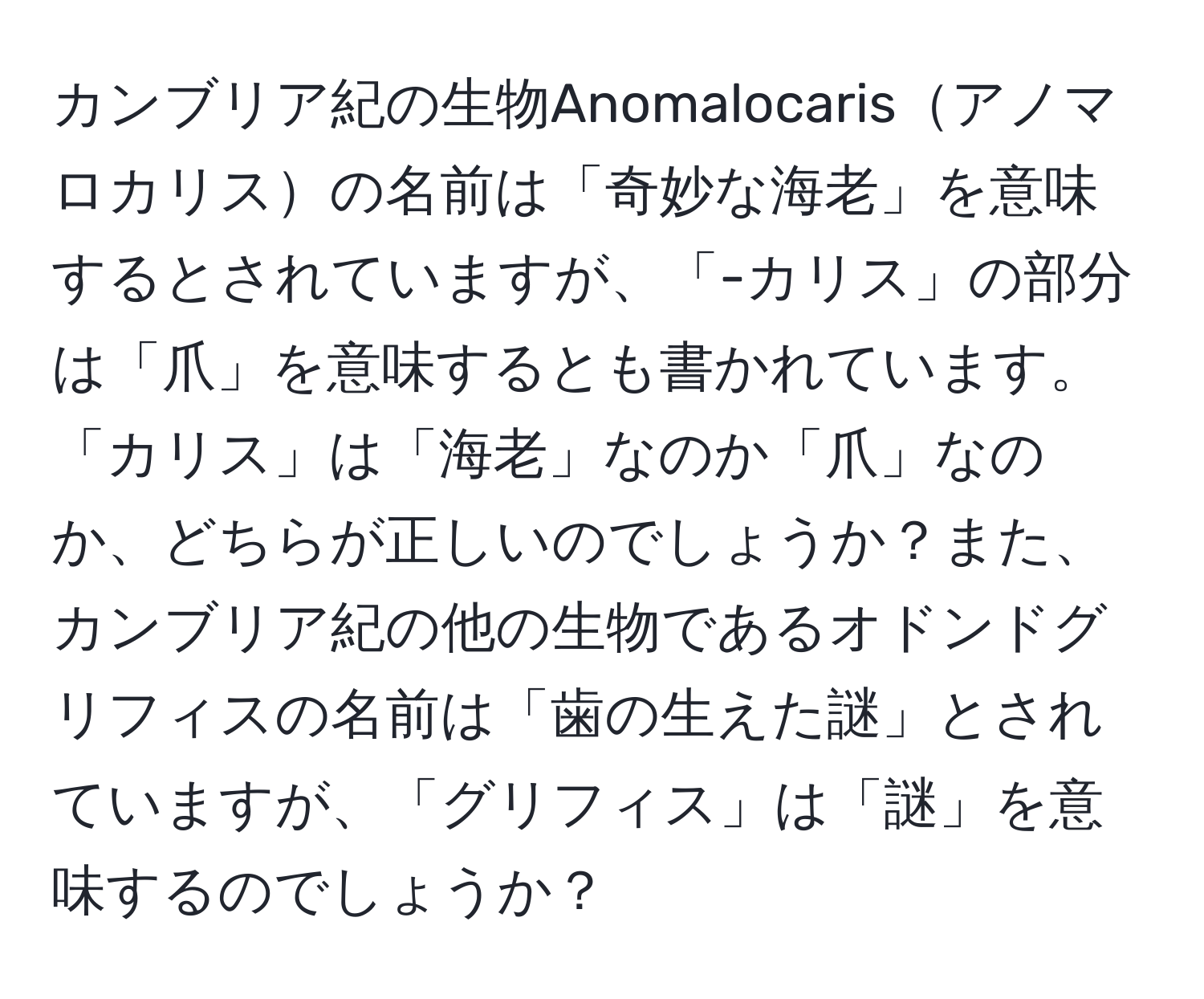 カンブリア紀の生物Anomalocarisアノマロカリスの名前は「奇妙な海老」を意味するとされていますが、「-カリス」の部分は「爪」を意味するとも書かれています。「カリス」は「海老」なのか「爪」なのか、どちらが正しいのでしょうか？また、カンブリア紀の他の生物であるオドンドグリフィスの名前は「歯の生えた謎」とされていますが、「グリフィス」は「謎」を意味するのでしょうか？